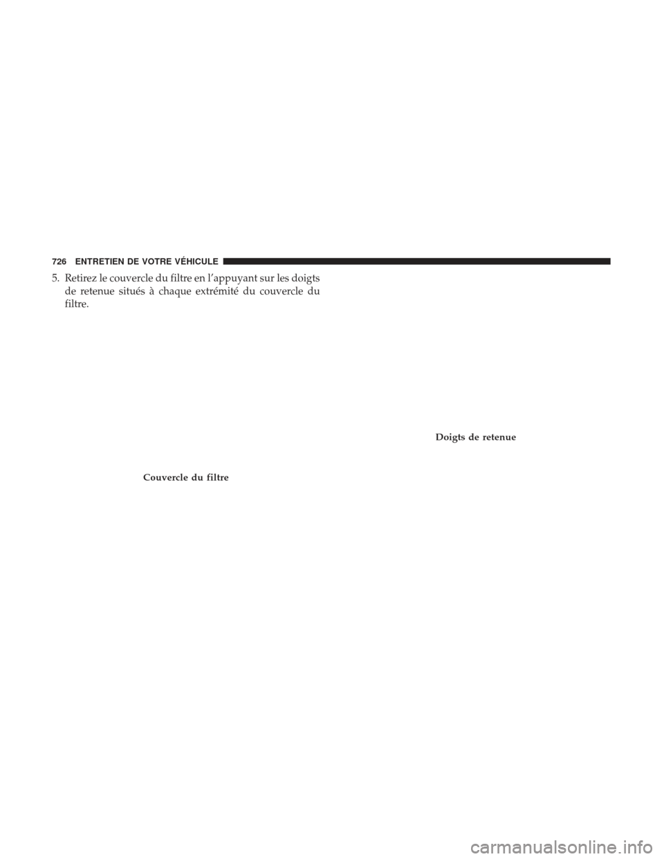 Ram 1500 2017  Manuel du propriétaire (in French)  5. Retirez le couvercle du filtre en l’appuyant sur les doigtsde retenue situés à chaque extrémité du couvercle du
filtre.
Couvercle du filtre
Doigts de retenue
726 ENTRETIEN DE VOTRE VÉHICULE 