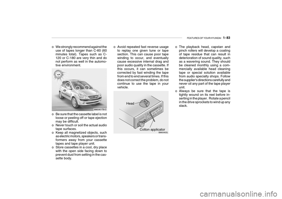 Hyundai Getz 2009 Owners Manual - RHD (UK, Australia) FEATURES OF YOUR HYUNDAI 1- 83
Head
Cotton applicator B860A02L
o Be sure that the cassette label is not
loose or peeling off or tape ejection may be difficult.
o Never touch or soil the actual audio Hyundai Getz 2009 Owners Manual - RHD (UK, Australia) FEATURES OF YOUR HYUNDAI 1- 83
Head
Cotton applicator B860A02L
o Be sure that the cassette label is not
loose or peeling off or tape ejection may be difficult.
o Never touch or soil the actual audio