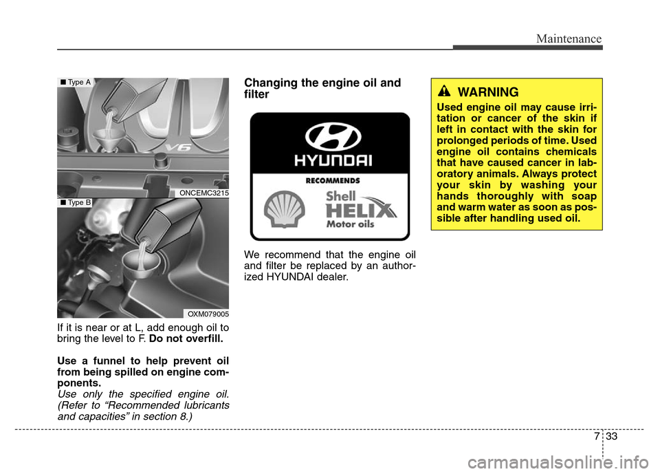 Hyundai Grand Santa Fe 2015  Owners Manual 733
Maintenance
If it is near or at L, add enough oil to
bring the level to F.Do not overfill.
Use a funnel to help prevent oil
from being spilled on engine com-
ponents.
Use only the specified engine