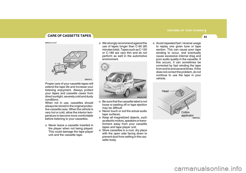 Hyundai H-100 Truck 2011 Owners Manual 1
FEATURES OF YOUR HYUNDAI
83
o Be sure that the cassette label is not
loose or peeling off or tape ejection may be difficult.
o Never touch or soil the actual audio
tape surfaces.
o Keep all magnetiz Hyundai H-100 Truck 2011 Owners Manual 1
FEATURES OF YOUR HYUNDAI
83
o Be sure that the cassette label is not
loose or peeling off or tape ejection may be difficult.
o Never touch or soil the actual audio
tape surfaces.
o Keep all magnetiz