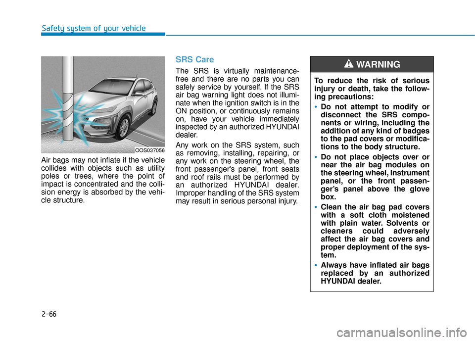 Hyundai Kona 2019 Owners Manual 2-66
Safety system of your vehicle
Air bags may not inflate if the vehicle
collides with objects such as utility
poles or trees, where the point of
impact is concentrated and the colli-
sion energy is Hyundai Kona 2019 Owners Manual 2-66
Safety system of your vehicle
Air bags may not inflate if the vehicle
collides with objects such as utility
poles or trees, where the point of
impact is concentrated and the colli-
sion energy is