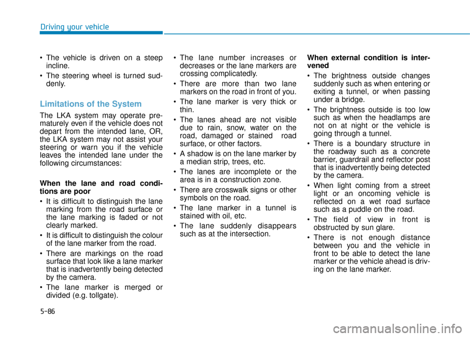 Hyundai Kona 2019 Owners Manual - RHD (UK, Australia) 5-86
Driving your vehicle
The vehicle is driven on a steep incline.
The steering wheel is turned sud- denly.
Limitations of the System
The LKA system may operate pre-
maturely even if the vehicle do Hyundai Kona 2019 Owners Manual - RHD (UK, Australia) 5-86
Driving your vehicle
The vehicle is driven on a steep incline.
The steering wheel is turned sud- denly.
Limitations of the System
The LKA system may operate pre-
maturely even if the vehicle do