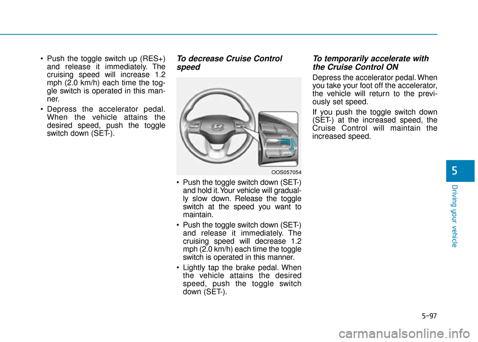 Hyundai Kona 2019 Owners Manual - RHD (UK, Australia) 5-97
Driving your vehicle
5
Push the toggle switch up (RES+)and release it immediately. The
cruising speed will increase 1.2
mph (2.0 km/h) each time the tog-
gle switch is operated in this man-
ner. Hyundai Kona 2019 Owners Manual - RHD (UK, Australia) 5-97
Driving your vehicle
5
Push the toggle switch up (RES+)and release it immediately. The
cruising speed will increase 1.2
mph (2.0 km/h) each time the tog-
gle switch is operated in this man-
ner.