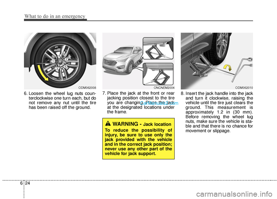 Hyundai Santa Fe 2016  Owners Manual What to do in an emergency
24
6
6. Loosen the wheel lug nuts coun-
terclockwise one turn each, but do
not remove any nut until the tire
has been raised off the ground. 7. Place the jack at the front o