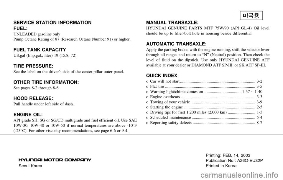Hyundai Santa Fe 2003 Owners Manual Seoul KoreaPrinting: FEB. 14, 2003
Publication No.: A26O-EU32P
Printed in Korea
SERVICE STATION INFORMATION
FUEL:
UNLEADED gasoline only
Pump Octane Rating of 87 (Research Octane Number 91) or higher. Hyundai Santa Fe 2003 Owners Manual Seoul KoreaPrinting: FEB. 14, 2003
Publication No.: A26O-EU32P
Printed in Korea
SERVICE STATION INFORMATION
FUEL:
UNLEADED gasoline only
Pump Octane Rating of 87 (Research Octane Number 91) or higher.