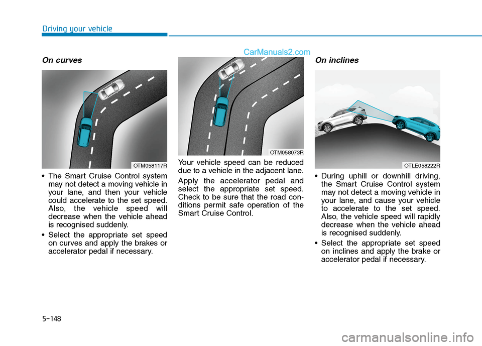 Hyundai Tucson 2020 Owners Manual - RHD (UK, Australia) 5-148
On curves
The Smart Cruise Control system
may not detect a moving vehicle in
your lane, and then your vehicle
could accelerate to the set speed.
Also, the vehicle speed will
decrease when the v Hyundai Tucson 2020 Owners Manual - RHD (UK, Australia) 5-148
On curves
The Smart Cruise Control system
may not detect a moving vehicle in
your lane, and then your vehicle
could accelerate to the set speed.
Also, the vehicle speed will
decrease when the v