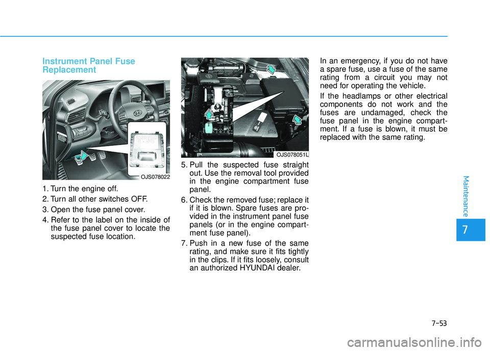 HYUNDAI VELOSTER 2019  Owners Manual 7-53
7
Maintenance
Instrument Panel Fuse
Replacement  
1. Turn the engine off.
2. Turn all other switches OFF.
3. Open the fuse panel cover.
4. Refer to the label on the inside ofthe fuse panel cover 