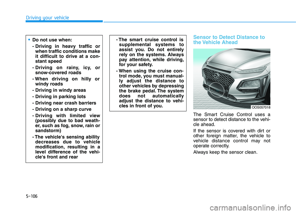 HYUNDAI KONA 2021 Owners Manual 5-106
Driving your vehicle
Sensor to Detect Distance to
the Vehicle Ahead
The Smart Cruise Control uses a
sensor to detect distance to the vehi-
cle ahead.
If the sensor is covered with dirt or
other HYUNDAI KONA 2021 Owners Manual 5-106
Driving your vehicle
Sensor to Detect Distance to
the Vehicle Ahead
The Smart Cruise Control uses a
sensor to detect distance to the vehi-
cle ahead.
If the sensor is covered with dirt or
other