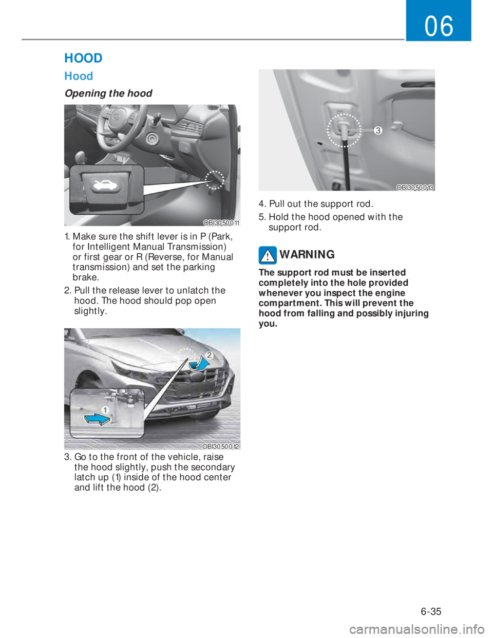 HYUNDAI I20 2022  Owners Manual 6-35
06
Hood
Opening the hood 
OBI3050011OBI3050011
1.  Make sure the shift lever is in P (Park, 
for Intelligent Manual Transmission) 
or first gear or R (Reverse, for Manual 
transmission) and set t