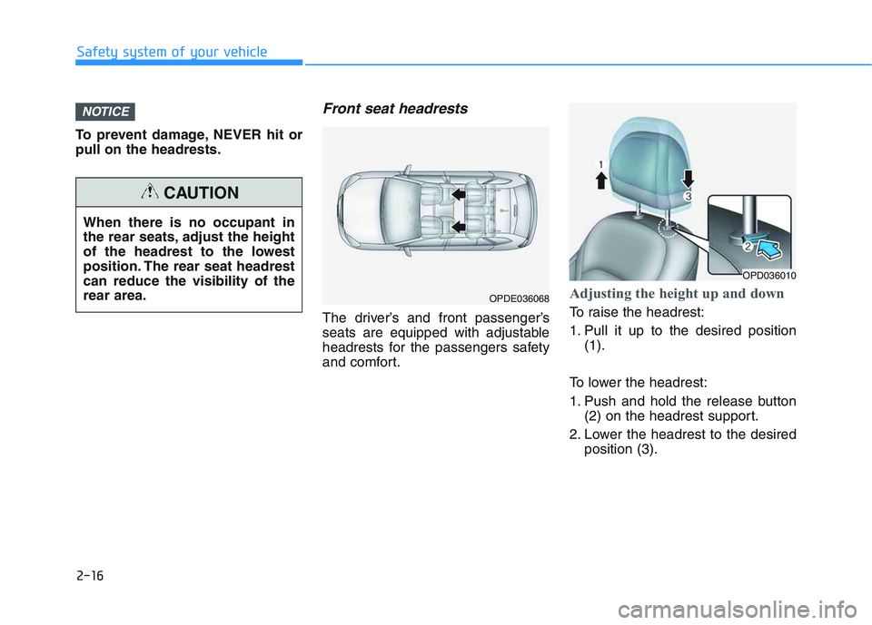 HYUNDAI I30 2018  Owners Manual 2-16
Safety system of your vehicle
To prevent damage, NEVER hit or
pull on the headrests.
Front seat headrests 
The driver’s and front passenger’s
seats are equipped with adjustable
headrests for 