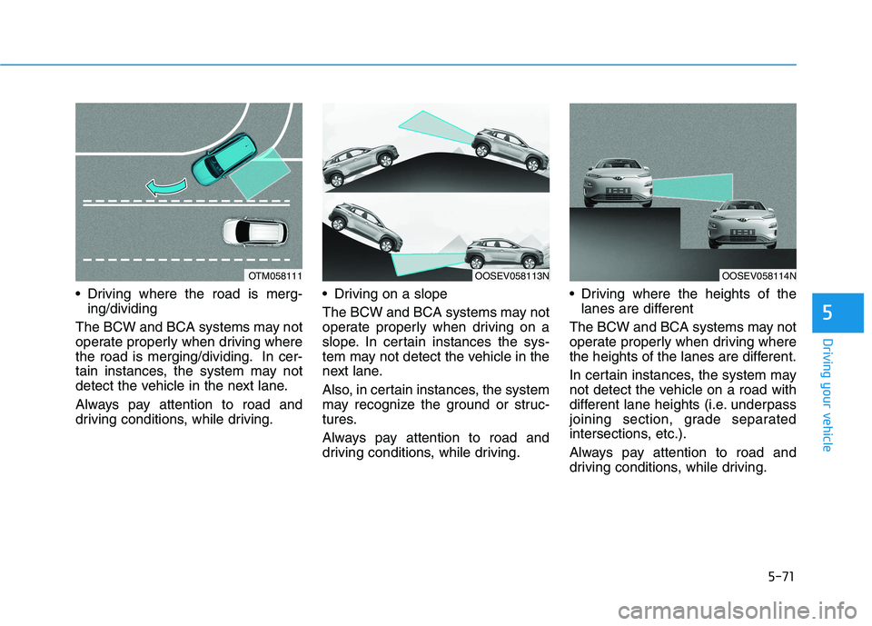 HYUNDAI KONA EV 2021 Owners Manual 5-71
Driving your vehicle
Driving where the road is merg-
ing/dividing
The BCW and BCA systems may not
operate properly when driving where
the road is merging/dividing. In cer-
tain instances, the sy HYUNDAI KONA EV 2021 Owners Manual 5-71
Driving your vehicle
Driving where the road is merg-
ing/dividing
The BCW and BCA systems may not
operate properly when driving where
the road is merging/dividing. In cer-
tain instances, the sy