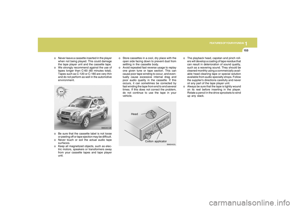 HYUNDAI TUCSON 2007  Owners Manual 1
FEATURES OF YOUR HYUNDAI
153153153153153
o Be sure that the cassette label is not loose
or peeling off or tape ejection may be difficult.
o Never touch or soil the actual audio tape
surfaces.
o Keep