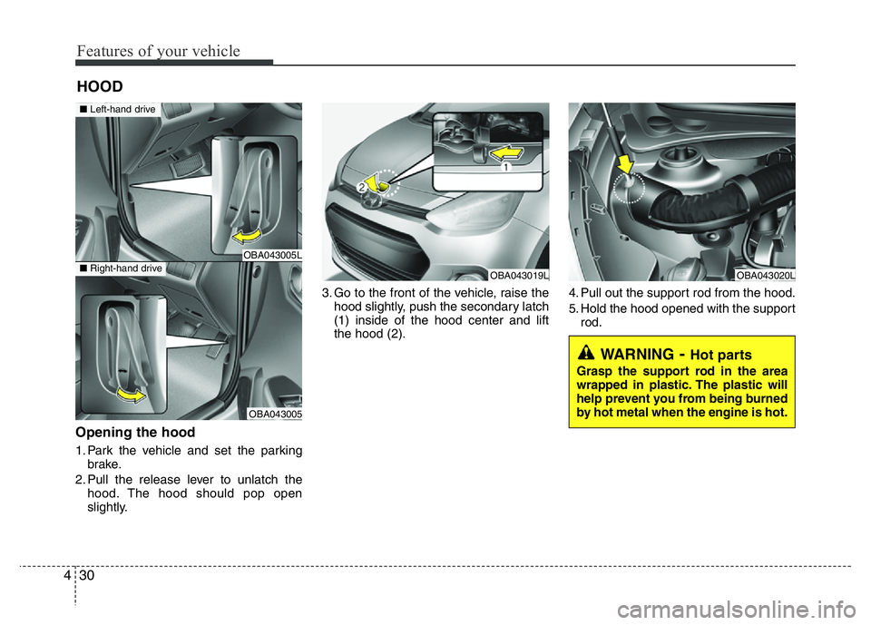 HYUNDAI I10 2013  Owners Manual Features of your vehicle
30 4
Opening the hood 
1. Park the vehicle and set the parking
brake.
2. Pull the release lever to unlatch the
hood. The hood should pop open
slightly.3. Go to the front of th