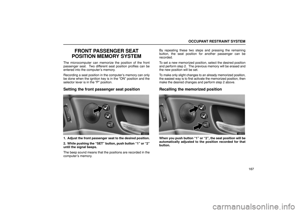 Lexus ES330 2005  Keys and Doors / LEXUS 2005 ES330 OWNERS MANUAL (OM33691U) OCCUPANT RESTRAINT SYSTEM
167
FRONT PASSENGER SEAT
POSITION MEMORY SYSTEM
The microcomputer can memorize the position of the front
passenger seat.  Two different seat position profiles can be
entered 