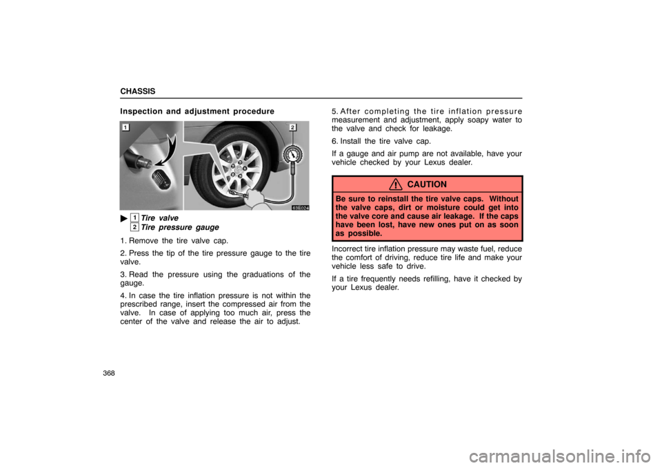 Lexus ES330 2005 Keys and Doors / LEXUS 2005 ES330 OWNERS MANUAL (OM33691U) CHASSIS
368
Inspection and adjustment procedure
1Tire valve
2Tire pressure gauge
1. Remove the tire valve cap.
2. Press the tip of the tire pressure gauge to the tire
valve.
3. Read the pressure usin Lexus ES330 2005 Keys and Doors / LEXUS 2005 ES330 OWNERS MANUAL (OM33691U) CHASSIS
368
Inspection and adjustment procedure
1Tire valve
2Tire pressure gauge
1. Remove the tire valve cap.
2. Press the tip of the tire pressure gauge to the tire
valve.
3. Read the pressure usin