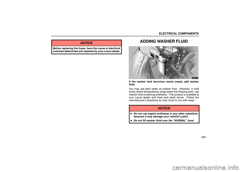 Lexus ES330 2005  Keys and Doors / LEXUS 2005 ES330 OWNERS MANUAL (OM33691U) ELECTRICAL COMPONENTS
403
NOTICE
Before replacing the fuses, have the cause of electrical
overload determined and repaired by your Lexus dealer.
ADDING WASHER FLUID
If the washer tank becomes nearly e
