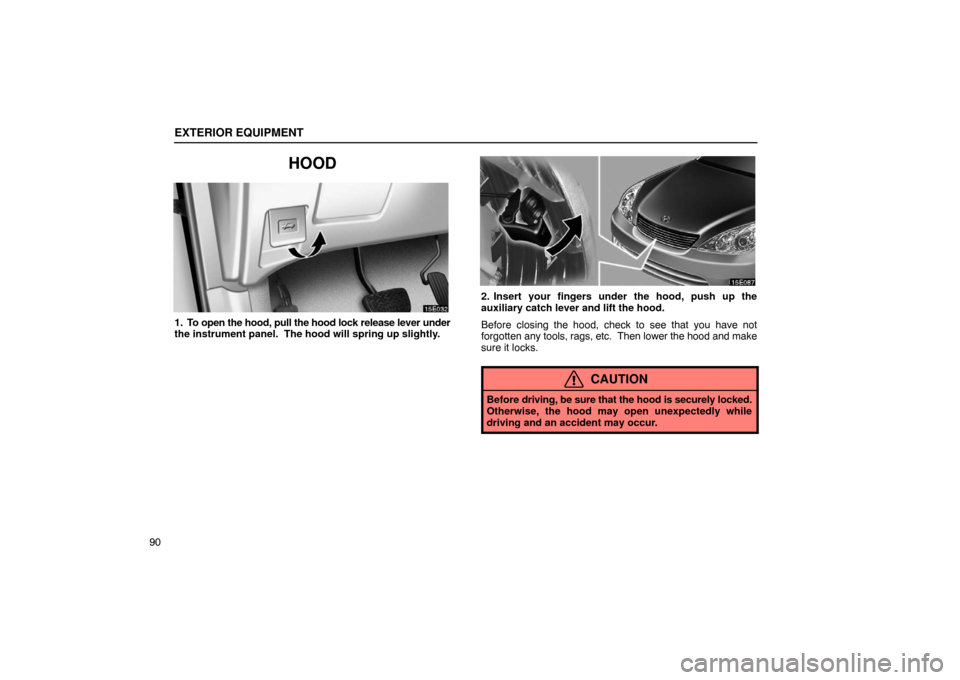 Lexus ES330 2005  Interior Equipment / LEXUS 2005 ES330 OWNERS MANUAL (OM33691U) EXTERIOR EQUIPMENT
90
HOOD
1. To open the hood, pull the hood lock release lever under
the instrument panel.  The hood will spring up slightly.
2. Insert your fingers under the hood, push up the
auxil