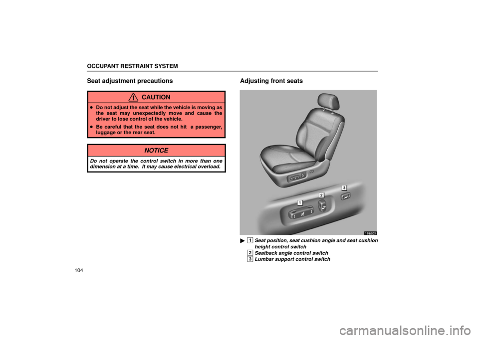 Lexus ES330 2005  Interior Equipment / LEXUS 2005 ES330 OWNERS MANUAL (OM33691U) OCCUPANT RESTRAINT SYSTEM
104
Seat adjustment precautions
CAUTION
Do not adjust the seat while the vehicle is moving as
the seat may unexpectedly move and cause the
driver to lose control of the vehi