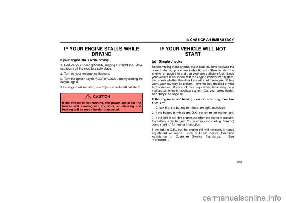 Lexus ES330 2004 Owners Manual Supplement / LEXUS 2004 ES330 OWNERS MANUAL (OM33633U) IN CASE OF AN EMERGENCY
315
IF YOUR ENGINE STALLS WHILE
DRIVING
If your engine stalls while driving...
1. Reduce your speed gradually, keeping a straight line. Move
cautiously off the road to a safe Lexus ES330 2004 Owners Manual Supplement / LEXUS 2004 ES330 OWNERS MANUAL (OM33633U) IN CASE OF AN EMERGENCY
315
IF YOUR ENGINE STALLS WHILE
DRIVING
If your engine stalls while driving...
1. Reduce your speed gradually, keeping a straight line. Move
cautiously off the road to a safe