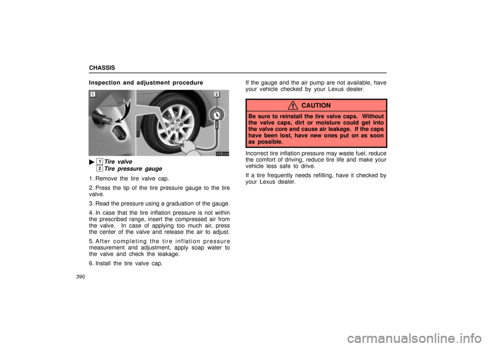 Lexus ES330 2004 Owners Manual Supplement / LEXUS 2004 ES330 OWNERS MANUAL (OM33633U) CHASSIS
390
Inspection and adjustment procedure
1Tire valve
2Tire pressure gauge
1. Remove the tire valve cap.
2. Press the tip of the tire pressure gauge to the tire
valve.
3. Read the pressure usin Lexus ES330 2004 Owners Manual Supplement / LEXUS 2004 ES330 OWNERS MANUAL (OM33633U) CHASSIS
390
Inspection and adjustment procedure
1Tire valve
2Tire pressure gauge
1. Remove the tire valve cap.
2. Press the tip of the tire pressure gauge to the tire
valve.
3. Read the pressure usin