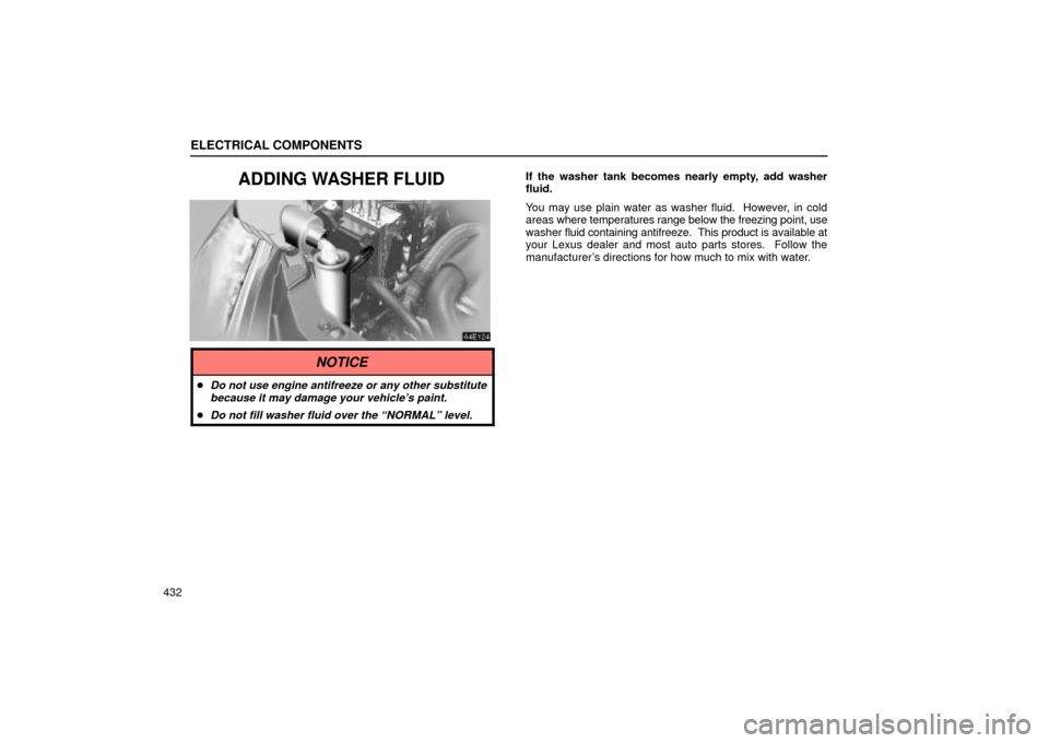Lexus ES330 2004  Keys and Doors / LEXUS 2004 ES330 OWNERS MANUAL (OM33633U) ELECTRICAL COMPONENTS
432
ADDING WASHER FLUIDIf the washer tank becomes nearly empty, add washer
fluid.
You may use plain water as washer fluid.  However, in cold
areas where temperatures range below 
