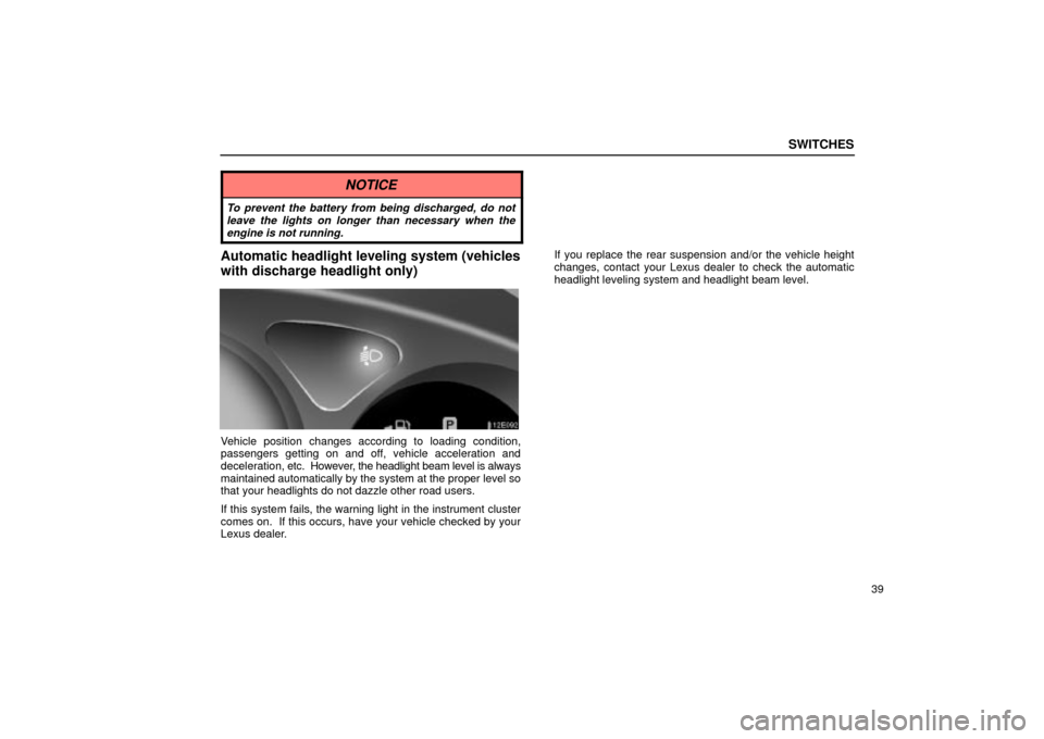 Lexus ES330 2004  Audio System / LEXUS 2004 ES330 OWNERS MANUAL (OM33633U) SWITCHES
39
NOTICE
To prevent the battery from being discharged, do not
leave the lights on longer than necessary when the
engine is not running.
Automatic headlight leveling system (vehicles
with dis