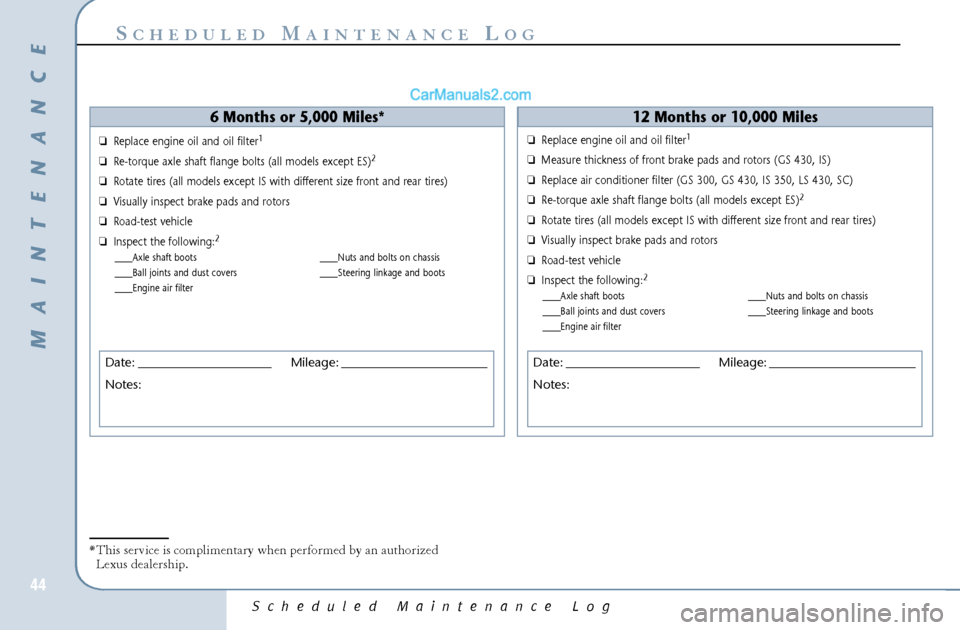 Lexus GS300 2006 Scheduled Maintenance Guide Scheduled Maintenance Log
44
S
CHEDULED
M
AINTENANCE
L
OG
6 Months or 5,000 Miles*
❏Replace engine oil and oil filter
1
❏Re-torque axle shaft flange bolts (all models except ES)
2
❏Rotate tires Lexus GS300 2006 Scheduled Maintenance Guide Scheduled Maintenance Log
44
S
CHEDULED
M
AINTENANCE
L
OG
6 Months or 5,000 Miles*
❏Replace engine oil and oil filter
1
❏Re-torque axle shaft flange bolts (all models except ES)
2
❏Rotate tires