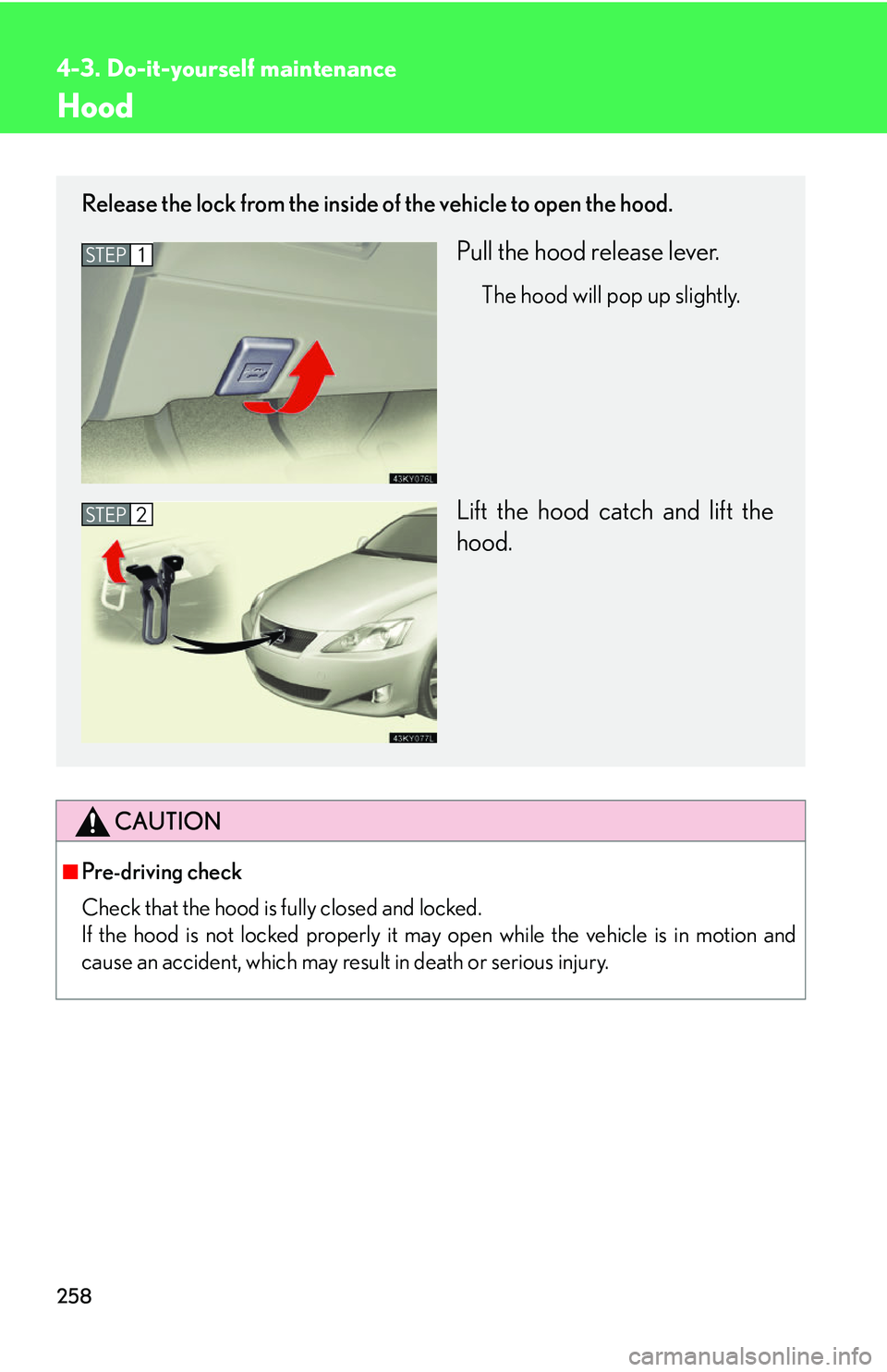 Lexus IS250 2006  Instrument cluster / LEXUS 2006 IS350/250 THROUGH APRIL 2006 PROD. OWNERS MANUAL (OM53508U) 258
4-3. Do-it-yourself maintenance
Hood
CAUTION
■Pre-driving check
Check that the hood is fully closed and locked. 
If the hood is not locked properly it may open while the vehicle is in motion and