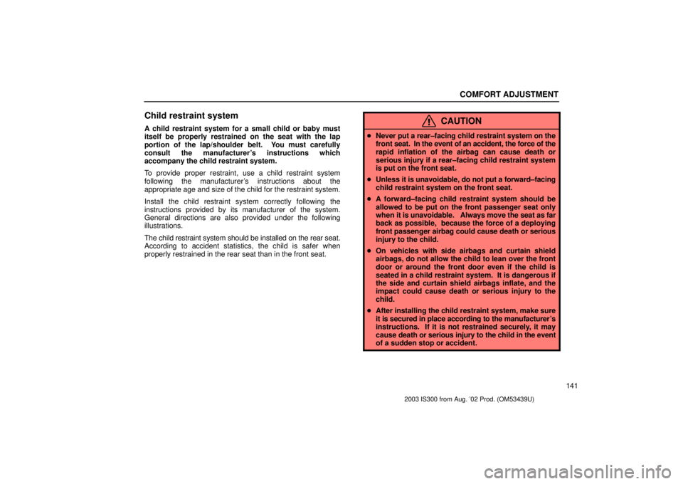 Lexus IS300 2003  Engine / LEXUS 2003 IS300 OWNERS MANUAL (OM53439U) COMFORT ADJUSTMENT
141
Child restraint system
A child restraint system for a small child or baby must
itself be properly restrained on the seat with the lap
portion of the lap/shoulder belt.  You must