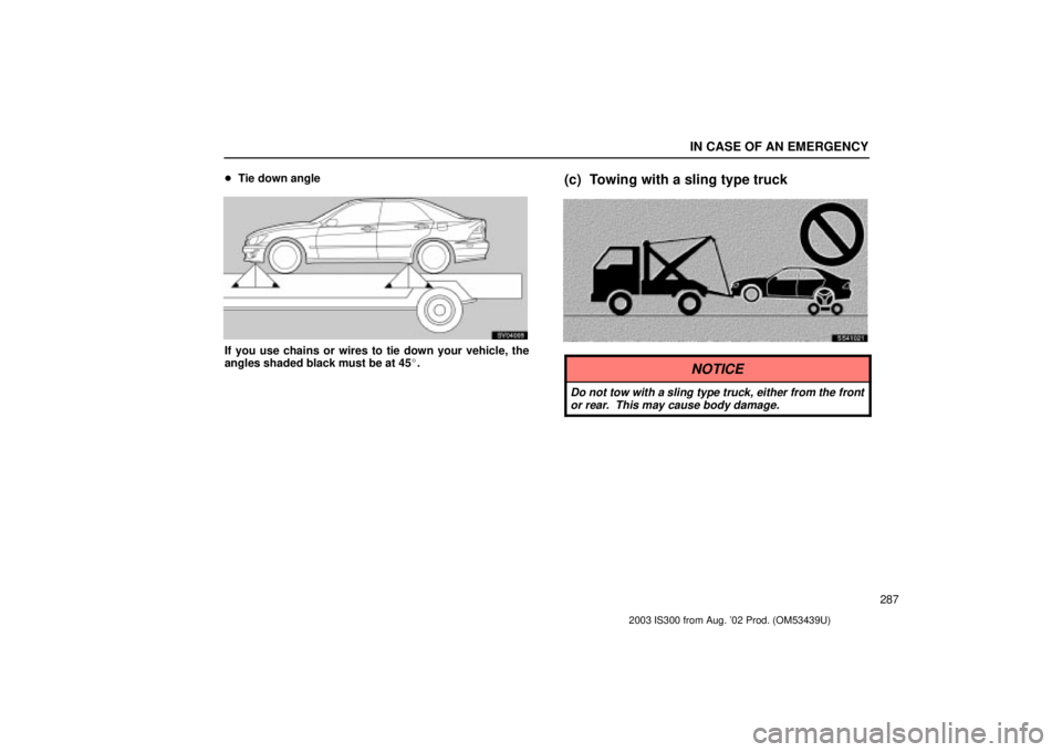 Lexus IS300 2003  Engine / LEXUS 2003 IS300 OWNERS MANUAL (OM53439U) IN CASE OF AN EMERGENCY
287

Tie down angle
SV04005
If you use chains or wires to tie down your vehicle, the
angles shaded black must be at 45.
(c) Towing with a sling type truck
SS41021
NOTICE
Do n