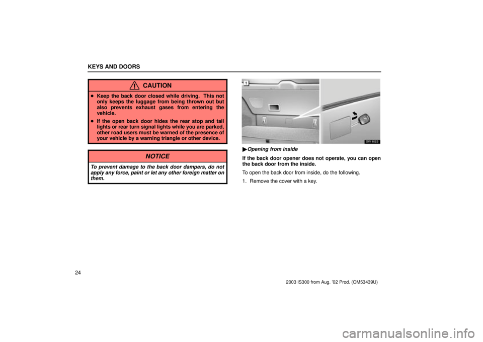 Lexus IS300 2003  Engine / LEXUS 2003 IS300 OWNERS MANUAL (OM53439U) KEYS AND DOORS
24
CAUTION
Keep the back door closed while driving.  This not
only keeps the luggage from being thrown out but
also prevents exhaust gases from entering the
vehicle.
 If the open back