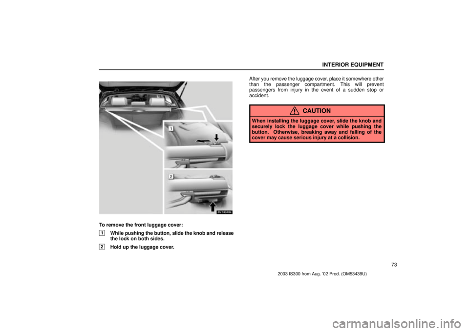 Lexus IS300 2003  Engine / LEXUS 2003 IS300 OWNERS MANUAL (OM53439U) INTERIOR EQUIPMENT
73
SV14043a
To remove the front luggage cover:
1While pushing the button, slide the knob and release
the lock on both sides.
2Hold up the luggage cover. After 
you remove the luggag
