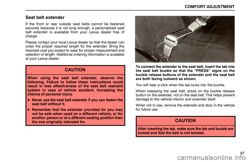 lexus LS400 1995 Electrical Components / 1995 LS400: COMFORT ADJUSTMENT COMFORT ADJUSTMENT
67
Seat belt extender
If the front or rear outside seat belts cannot be fastened
securely because it is not long enough, a personalized seat
belt extender is available from your Lex lexus LS400 1995 Electrical Components / 1995 LS400: COMFORT ADJUSTMENT COMFORT ADJUSTMENT
67
Seat belt extender
If the front or rear outside seat belts cannot be fastened
securely because it is not long enough, a personalized seat
belt extender is available from your Lex