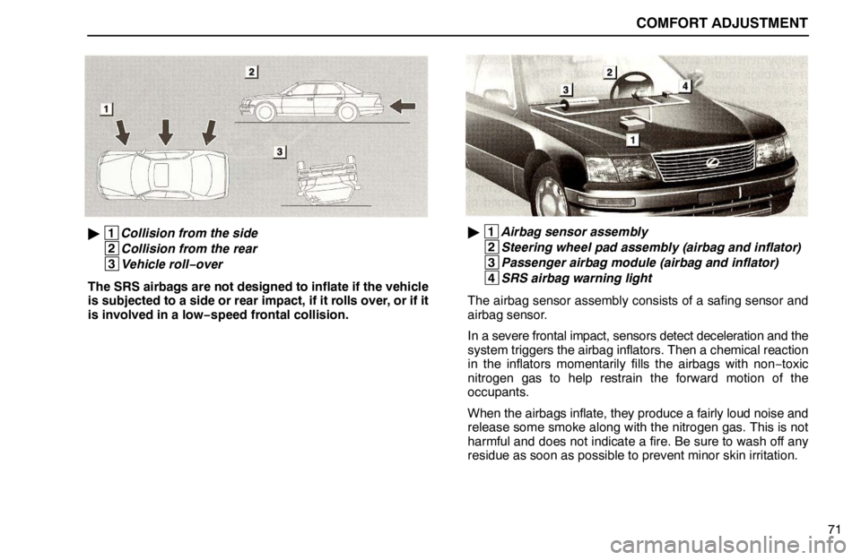 lexus LS400 1995 Electrical Components / 1995 LS400: COMFORT ADJUSTMENT COMFORT ADJUSTMENT
71
1
Collision from the side
2
Collision from the rear
3
Vehicle roll−over
The SRS airbags are not designed to inflate if the vehicle
is subjected to a side or rear impact, if lexus LS400 1995 Electrical Components / 1995 LS400: COMFORT ADJUSTMENT COMFORT ADJUSTMENT
71
1
Collision from the side
2
Collision from the rear
3
Vehicle roll−over
The SRS airbags are not designed to inflate if the vehicle
is subjected to a side or rear impact, if