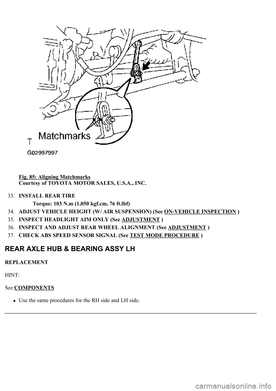 LEXUS LS430 2003  Factory Repair Manual Fig. 85: Aligning Matchmarks 
Courtesy of TOYOTA MOTOR SALES, U.S.A., INC. 
33.INSTALL REAR TIRE 
Torque: 103 N.m (1,050 kgf.cm, 76 ft.lbf)  
34.ADJUST VEHICLE HEIGHT (W/ AIR SUSPENSION) (See ON
-VEHI