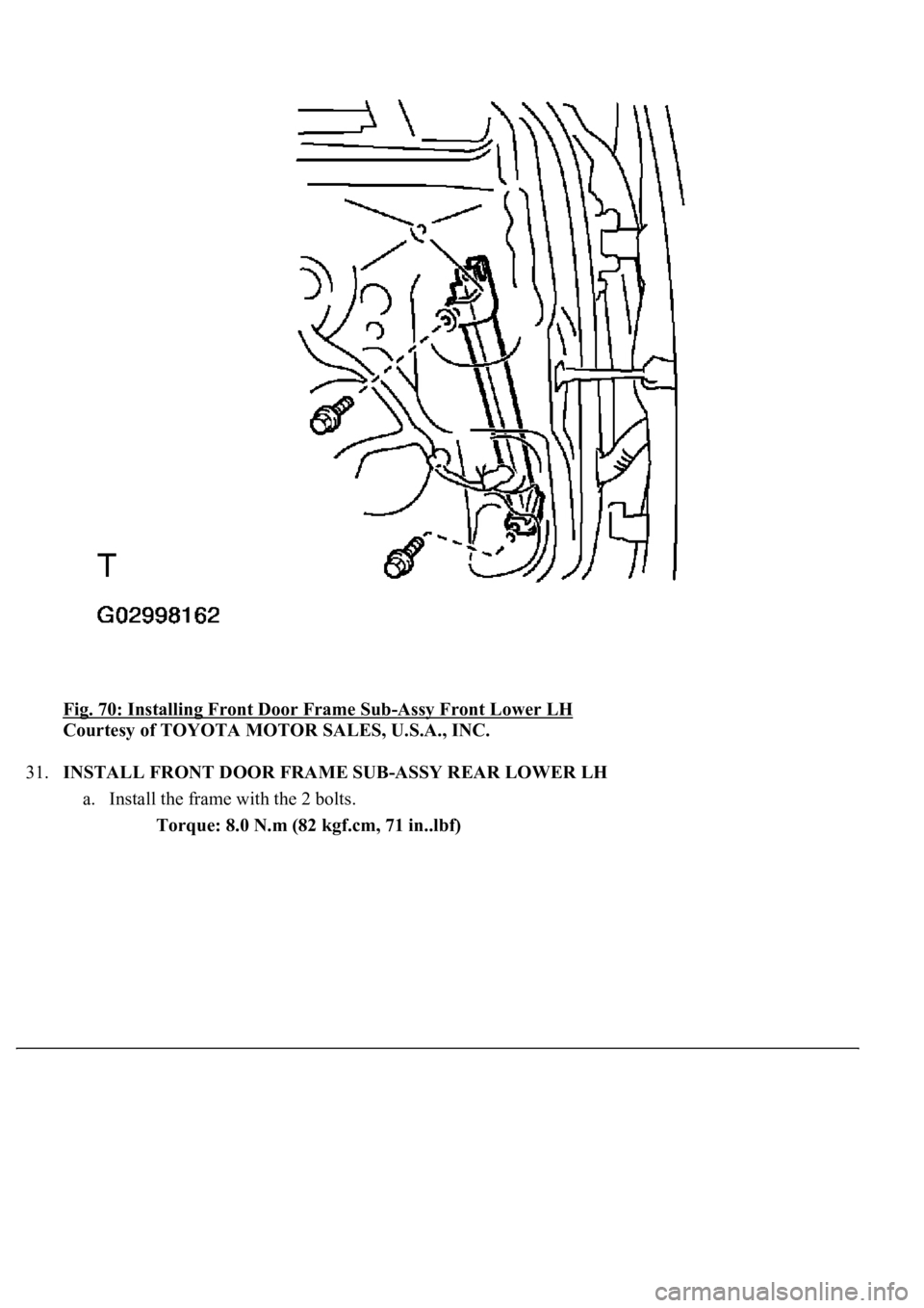 LEXUS LS430 2003  Factory Repair Manual Fig. 70: Installing Front Door Frame Sub-Assy Front Lower LH 
Courtesy of TOYOTA MOTOR SALES, U.S.A., INC. 
31.INSTALL FRONT DOOR FRAME SUB-ASSY REAR LOWER LH 
a. Install the frame with the 2 bolts. 
