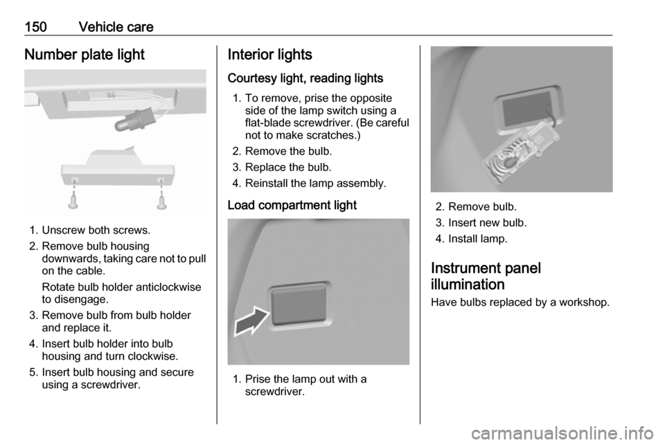 OPEL KARL 2017.5  Manual user 150Vehicle careNumber plate light
1. Unscrew both screws.
2. Remove bulb housing downwards, taking care not to pull
on the cable.
Rotate bulb holder anticlockwise
to disengage.
3. Remove bulb from bul