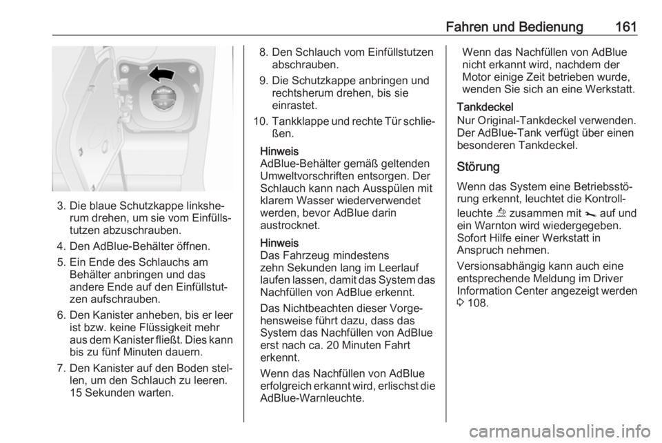 OPEL MOVANO_B 2018.5  Betriebsanleitung (in German) Fahren und Bedienung161
3. Die blaue Schutzkappe linkshe‐rum drehen, um sie vom Einfülls‐
tutzen abzuschrauben.
4. Den AdBlue-Behälter öffnen.
5. Ein Ende des Schlauchs am Behälter anbringen u