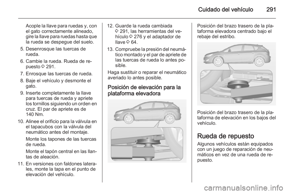 OPEL ASTRA J 2014.5 Manual de Instrucciones (in Spanish) Cuidado del vehículo291
Acople la llave para ruedas y, con
el gato correctamente alineado,
gire la llave para ruedas hasta que la rueda se despegue del suelo.
5. Desenrosque las tuercas de rueda.
6. OPEL ASTRA J 2014.5 Manual de Instrucciones (in Spanish) Cuidado del vehículo291
Acople la llave para ruedas y, con
el gato correctamente alineado,
gire la llave para ruedas hasta que la rueda se despegue del suelo.
5. Desenrosque las tuercas de rueda.
6.
