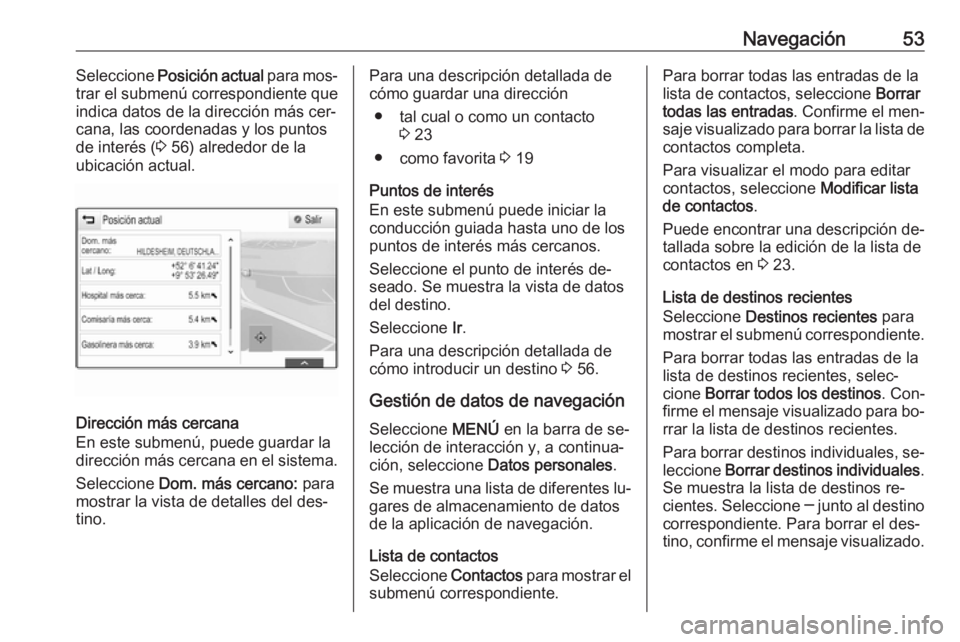 OPEL INSIGNIA 2016.5  Manual de infoentretenimiento (in Spanish) Navegación53Seleccione Posición actual  para mos‐
trar el submenú correspondiente que
indica datos de la dirección más cer‐
cana, las coordenadas y los puntos
de interés ( 3 56) alrededor de