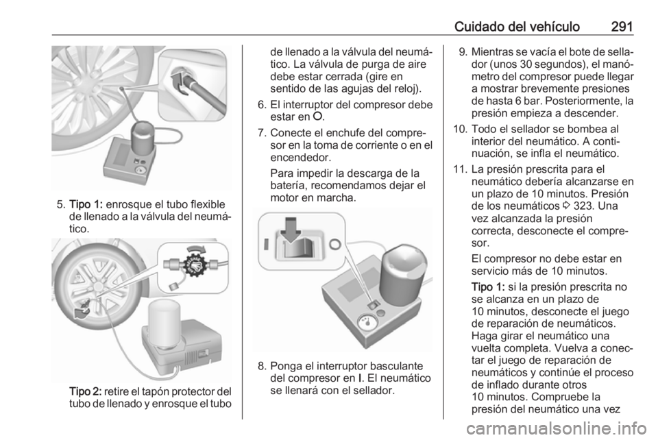 OPEL INSIGNIA BREAK 2019.5 Manual de Instrucciones (in Spanish) Cuidado del vehículo291
5.Tipo 1: enrosque el tubo flexible
de llenado a la válvula del neumá‐
tico.
Tipo 2: retire el tapón protector del
tubo de llenado y enrosque el tubo
de llenado a la v OPEL INSIGNIA BREAK 2019.5 Manual de Instrucciones (in Spanish) Cuidado del vehículo291
5.Tipo 1: enrosque el tubo flexible
de llenado a la válvula del neumá‐
tico.
Tipo 2: retire el tapón protector del
tubo de llenado y enrosque el tubo
de llenado a la v