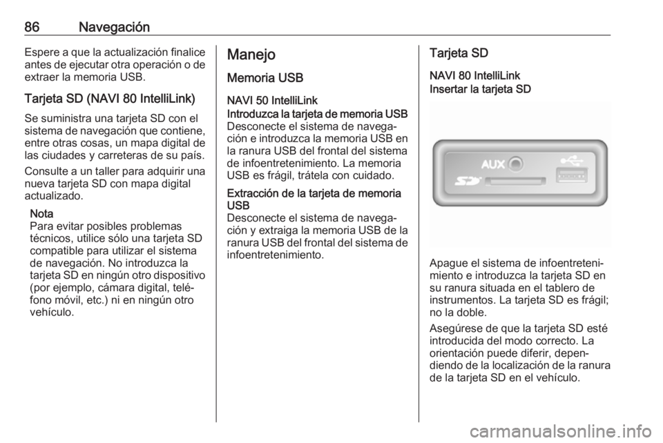 OPEL MOVANO_B 2019 Manual de infoentretenimiento (in Spanish) 86NavegaciónEspere a que la actualización finalice
antes de ejecutar otra operación o de extraer la memoria USB.
Tarjeta SD (NAVI 80 IntelliLink)
Se suministra una tarjeta SD con el
sistema de nave OPEL MOVANO_B 2019 Manual de infoentretenimiento (in Spanish) 86NavegaciónEspere a que la actualización finalice
antes de ejecutar otra operación o de extraer la memoria USB.
Tarjeta SD (NAVI 80 IntelliLink)
Se suministra una tarjeta SD con el
sistema de nave
