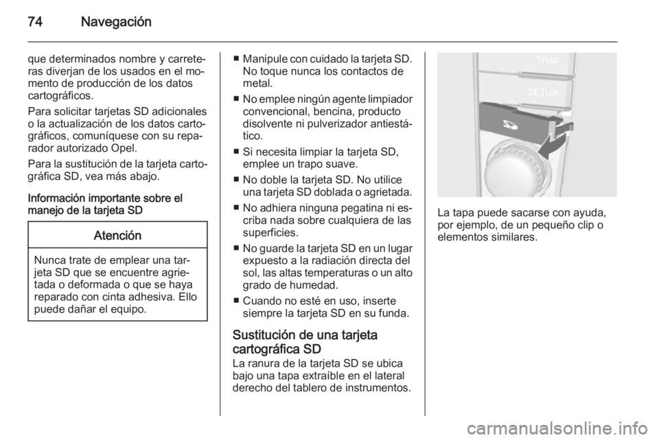 OPEL ZAFIRA B 2014.5  Manual de infoentretenimiento (in Spanish) 74Navegación
que determinados nombre y carrete‐ras diverjan de los usados en el mo‐
mento de producción de los datos
cartográficos.
Para solicitar tarjetas SD adicionales
o la actualización de