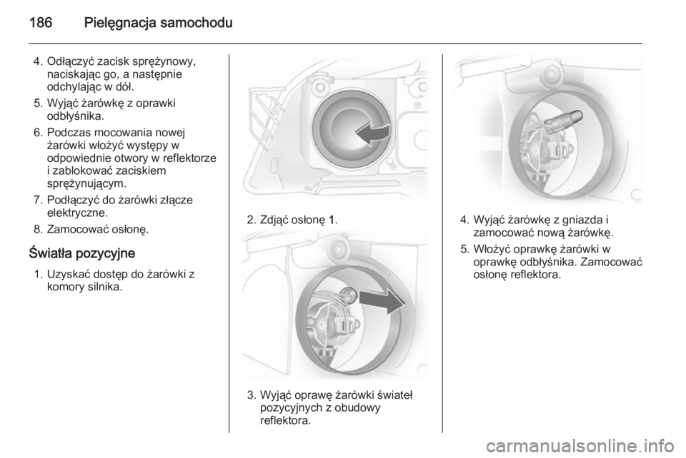 OPEL ASTRA H 2014  Instrukcja obsługi (in Polish) 186Pielęgnacja samochodu
4. Odłączyć zacisk sprężynowy,naciskając go, a następnie
odchylając w dół.
5. Wyjąć żarówkę z oprawki odbłyśnika.
6. Podczas mocowania nowej żarówki włoż