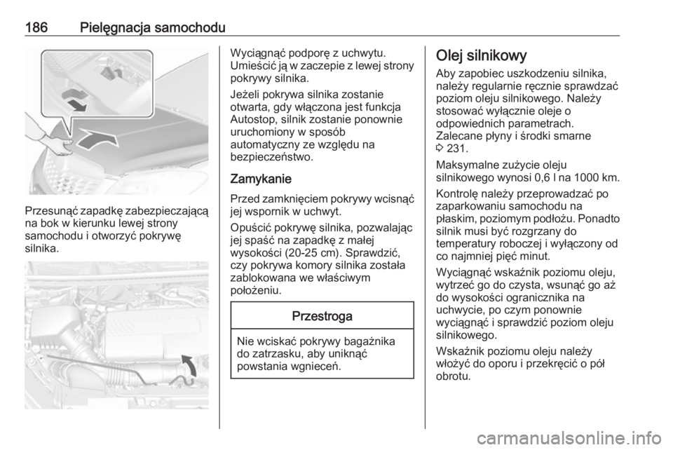 OPEL MOKKA 2016  Instrukcja obsługi (in Polish) 186Pielęgnacja samochodu
Przesunąć zapadkę zabezpieczającąna bok w kierunku lewej strony
samochodu i otworzyć pokrywę
silnika.
Wyciągnąć podporę z uchwytu.
Umieścić ją w zaczepie z lewe