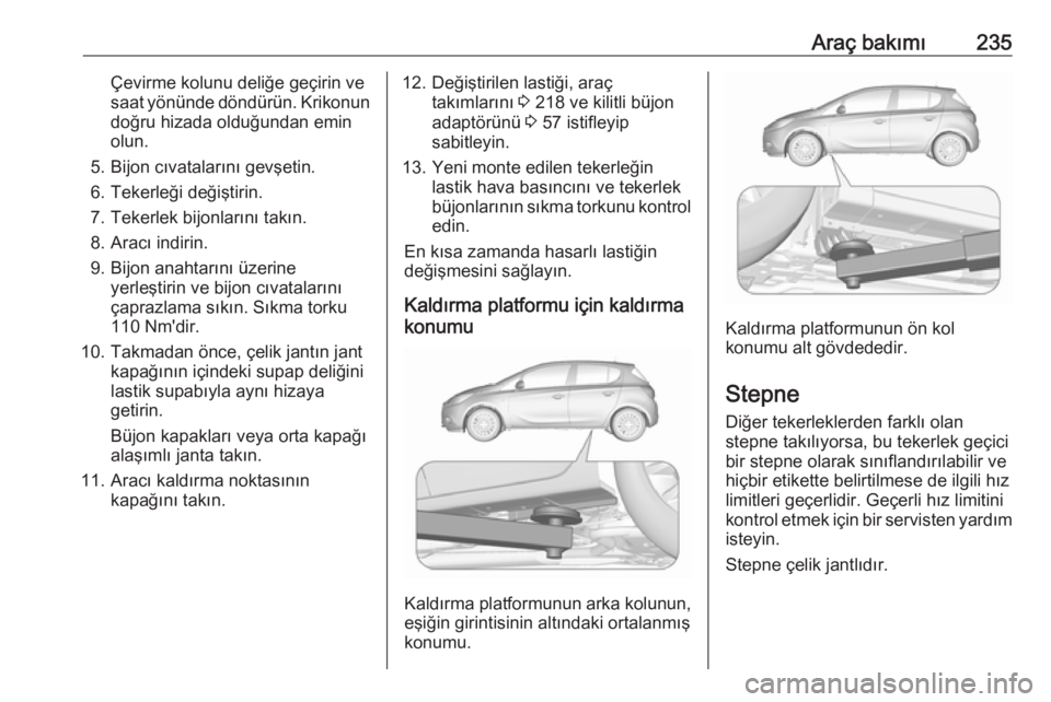 OPEL CORSA E 2017.5  Sürücü El Kitabı (in Turkish) Araç bakımı235Çevirme kolunu deliğe geçirin ve
saat yönünde döndürün. Krikonun
doğru hizada olduğundan emin
olun.
5. Bijon cıvatalarını gevşetin.
6. Tekerleği değiştirin.
7. Tekerl