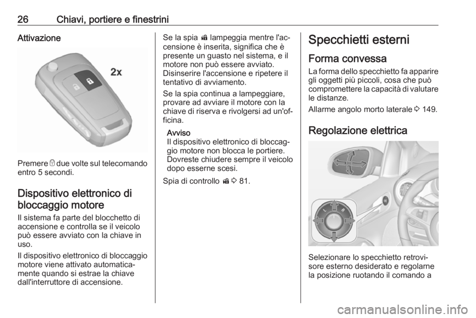 OPEL ADAM 2019 Manuale di uso e manutenzione (in Italian) 26Chiavi, portiere e finestriniAttivazione
Premere e due volte sul telecomando
entro 5 secondi.
Dispositivo elettronico di
bloccaggio motore
Il sistema fa parte del blocchetto di
accensione e controll OPEL ADAM 2019 Manuale di uso e manutenzione (in Italian) 26Chiavi, portiere e finestriniAttivazione
Premere e due volte sul telecomando
entro 5 secondi.
Dispositivo elettronico di
bloccaggio motore
Il sistema fa parte del blocchetto di
accensione e controll