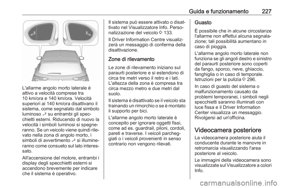 OPEL ASTRA K 2018.75 Manuale di uso e manutenzione (in Italian) Guida e funzionamento227
L'allarme angolo morto laterale è
attivo a velocità comprese tra
10 km/ora e 140 km/ora. Velocità
superiori ai 140 km/ora disattivano il
sistema, come segnalato dal sim OPEL ASTRA K 2018.75 Manuale di uso e manutenzione (in Italian) Guida e funzionamento227
L'allarme angolo morto laterale è
attivo a velocità comprese tra
10 km/ora e 140 km/ora. Velocità
superiori ai 140 km/ora disattivano il
sistema, come segnalato dal sim