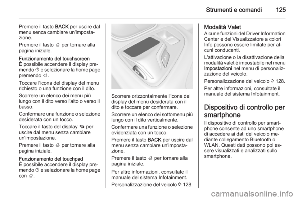 OPEL INSIGNIA 2015  Manuale di uso e manutenzione (in Italian) Strumenti e comandi125
Premere il tasto BACK per uscire dal
menu senza cambiare un'imposta‐
zione.
Premere il tasto  ; per tornare alla
pagina iniziale.Funzionamento del touchscreen
È possibile