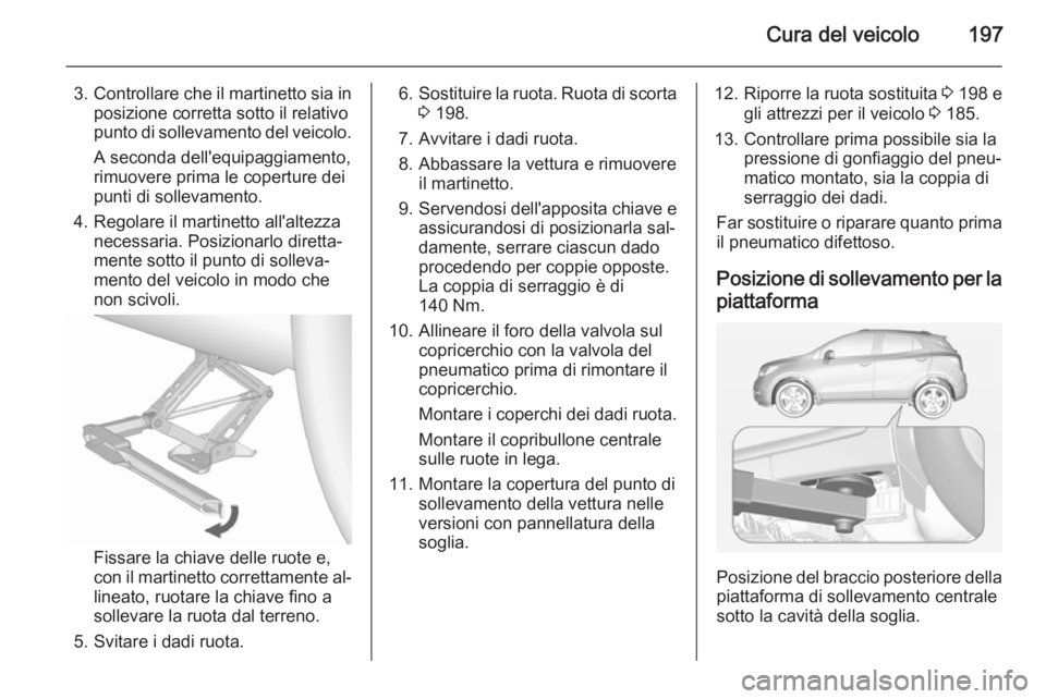 OPEL MOKKA 2014  Manuale di uso e manutenzione (in Italian) Cura del veicolo197
3.Controllare che il martinetto sia in
posizione corretta sotto il relativo
punto di sollevamento del veicolo.
A seconda dell'equipaggiamento,
rimuovere prima le coperture dei
